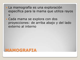  La mamografía es una exploración
  específica para la mama que utiliza rayos
  x
 Cada mama se explora con dos
  proyecciones: de arriba abajo y del lado
  externo al interno




MAMOGRAFIA
 