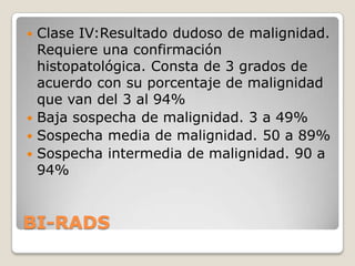  Clase IV:Resultado dudoso de malignidad.
  Requiere una confirmación
  histopatológica. Consta de 3 grados de
  acuerdo con su porcentaje de malignidad
  que van del 3 al 94%
 Baja sospecha de malignidad. 3 a 49%
 Sospecha media de malignidad. 50 a 89%
 Sospecha intermedia de malignidad. 90 a
  94%


BI-RADS
 
