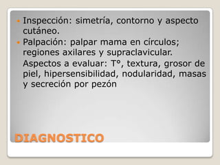  Inspección: simetría, contorno y aspecto
  cutáneo.
 Palpación: palpar mama en círculos;
  regiones axilares y supraclavicular.
  Aspectos a evaluar: T°, textura, grosor de
  piel, hipersensibilidad, nodularidad, masas
  y secreción por pezón




DIAGNOSTICO
 