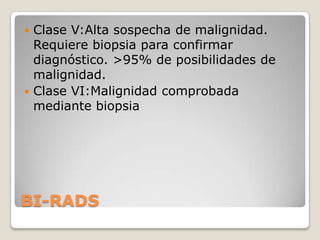  Clase V:Alta sospecha de malignidad.
  Requiere biopsia para confirmar
  diagnóstico. >95% de posibilidades de
  malignidad.
 Clase VI:Malignidad comprobada
  mediante biopsia




BI-RADS
 