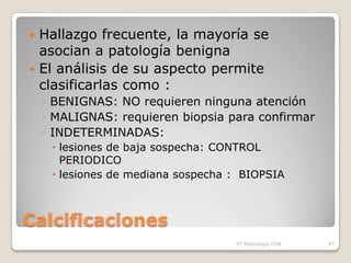  Hallazgo frecuente, la mayoría se
  asocian a patología benigna
 El análisis de su aspecto permite
  clasificarlas como :
    ◦ BENIGNAS: NO requieren ninguna atención
    ◦ MALIGNAS: requieren biopsia para confirmar
    ◦ INDETERMINADAS:
      lesiones de baja sospecha: CONTROL
       PERIODICO
      lesiones de mediana sospecha : BIOPSIA



Calcificaciones
                                    Sº Radiología CHA   47
 