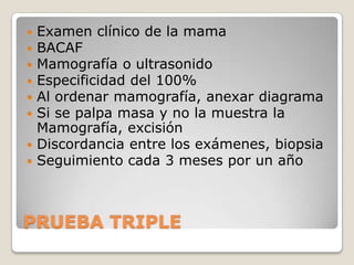  Examen clínico de la mama
 BACAF
 Mamografía o ultrasonido
 Especificidad del 100%
 Al ordenar mamografía, anexar diagrama
 Si se palpa masa y no la muestra la
  Mamografía, excisión
 Discordancia entre los exámenes, biopsia
 Seguimiento cada 3 meses por un año




PRUEBA TRIPLE
 