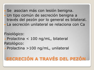  Se asocian más con lesión benigna.
 Un tipo común de secreción benigna a
  través del pezón por lo general es bilateral.
 La secreción unilateral se relaciona con Ca


Fisiológico:
 Prolactina < 100 ng/mL, bilateral
Patológico:
 Prolactina >100 ng/mL, unilateral


    SECRECIÓN A TRAVÉS DEL PEZÓN
 