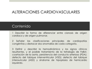 ALTERACIONES CARDIOVASCULARES


Contenido
1 Describir la forma de diferenciar entre cianosis de origen
cardiaco y de origen pulmonar.

2 Señalar las clasificaciones principales de cardiopatías
congénitas y destacar dos anomalías de cada categoría.

3 Definir y describir la hemodinámica y los signos clínicos
resultantes, y el posible tratamiento de la tetralogía de Fallot,
coartación de la aorta, persistencia del conducto arterioso (PDA);
defecto del tabique interventricular (VSD); defecto del tabique
interauricular (ASD) y síndrome de hipoplasia de hemicardio
izquierdo.
 