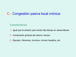 C.- Congestión pasiva local crónica:


 Características:

 1.- Igual que la anterior pero tarda más tiempo en desarrollarse.

 2.- Compresión gradual del retorno venoso.

 3.- Ejemplo: Abscesos, tumores, cirrosis hepática, etc.
 