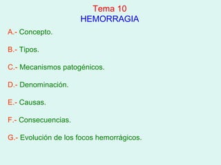 Tema 10
                     HEMORRAGIA
A.- Concepto.

B.- Tipos.

C.- Mecanismos patogénicos.

D.- Denominación.

E.- Causas.

F.- Consecuencias.

G.- Evolución de los focos hemorrágicos.
 