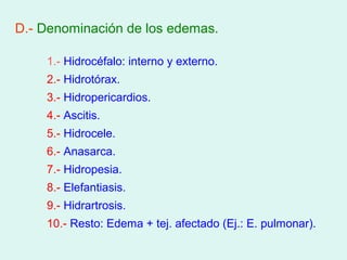 D.- Denominación de los edemas.

    1.- Hidrocéfalo: interno y externo.
    2.- Hidrotórax.
    3.- Hidropericardios.
    4.- Ascitis.
    5.- Hidrocele.
    6.- Anasarca.
    7.- Hidropesia.
    8.- Elefantiasis.
    9.- Hidrartrosis.
    10.- Resto: Edema + tej. afectado (Ej.: E. pulmonar).
 