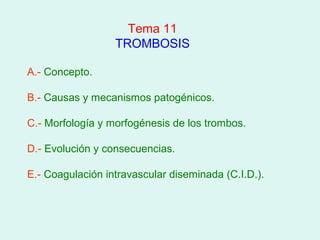 Tema 11
                  TROMBOSIS

A.- Concepto.

B.- Causas y mecanismos patogénicos.

C.- Morfología y morfogénesis de los trombos.

D.- Evolución y consecuencias.

E.- Coagulación intravascular diseminada (C.I.D.).
 