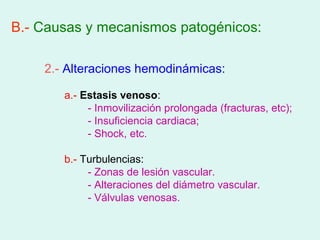 B.- Causas y mecanismos patogénicos:

    2.- Alteraciones hemodinámicas:

       a.- Estasis venoso:
            - Inmovilización prolongada (fracturas, etc);
            - Insuficiencia cardiaca;
            - Shock, etc.

       b.- Turbulencias:
            - Zonas de lesión vascular.
            - Alteraciones del diámetro vascular.
            - Válvulas venosas.
 