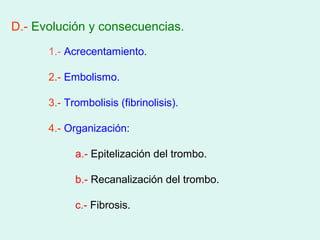 D.- Evolución y consecuencias.
      1.- Acrecentamiento.

      2.- Embolismo.

      3.- Trombolisis (fibrinolisis).

      4.- Organización:

            a.- Epitelización del trombo.

            b.- Recanalización del trombo.

            c.- Fibrosis.
 