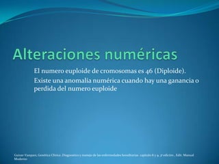 El numero euploide de cromosomas es 46 (Diploide).
              Existe una anomalía numérica cuando hay una ganancia o
              perdida del numero euploide




Guizar-Vazquez, Genética Clínica ,Diagnostico y manejo de las enfermedades hereditarias capitulo 8 y 9, 3ª edición , Edit. Manual
Moderno
 