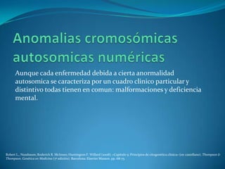Aunque cada enfermedad debida a cierta anormalidad
      autosomica se caracteriza por un cuadro clinico particular y
      distintivo todas tienen en comun: malformaciones y deficiencia
      mental.




Robert L., Nussbaum; Roderick R. McInnes; Huntington F. Willard (2008). «Capítulo 5: Principios de citogenética clínica» (en castellano). Thompson &
Thompson. Genética en Medicina (7ª edición). Barcelona: Elsevier Masson. pp. 68-75
 