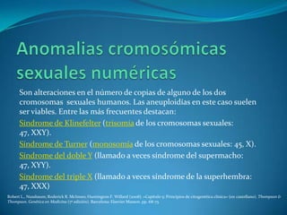 Son alteraciones en el número de copias de alguno de los dos
      cromosomas sexuales humanos. Las aneuploidías en este caso suelen
      ser viables. Entre las más frecuentes destacan:
      Síndrome de Klinefelter (trisomía de los cromosomas sexuales:
      47, XXY).
      Síndrome de Turner (monosomía de los cromosomas sexuales: 45, X).
      Síndrome del doble Y (llamado a veces síndrome del supermacho:
      47, XYY).
      Síndrome del triple X (llamado a veces síndrome de la superhembra:
      47, XXX)
Robert L., Nussbaum; Roderick R. McInnes; Huntington F. Willard (2008). «Capítulo 5: Principios de citogenética clínica» (en castellano). Thompson &
Thompson. Genética en Medicina (7ª edición). Barcelona: Elsevier Masson. pp. 68-75
 