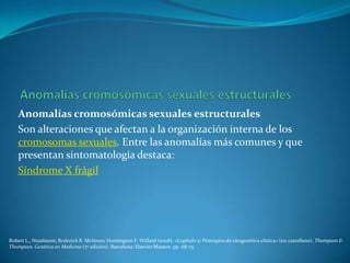 Anomalías cromosómicas sexuales estructurales
    Son alteraciones que afectan a la organización interna de los
    cromosomas sexuales. Entre las anomalías más comunes y que
    presentan sintomatología destaca:
    Síndrome X frágil




Robert L., Nussbaum; Roderick R. McInnes; Huntington F. Willard (2008). «Capítulo 5: Principios de citogenética clínica» (en castellano). Thompson &
Thompson. Genética en Medicina (7ª edición). Barcelona: Elsevier Masson. pp. 68-75
 