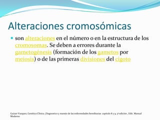 Alteraciones cromosómicas
 son alteraciones en el número o en la estructura de los
    cromosomas. Se deben a errores durante la
    gametogénesis (formación de los gametos por
    meiosis) o de las primeras divisiones del cigoto




Guizar-Vazquez, Genética Clínica ,Diagnostico y manejo de las enfermedades hereditarias capitulo 8 y 9, 3ª edición , Edit. Manual
Moderno
 
