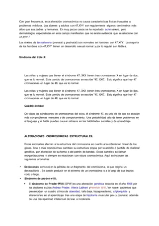 Con gran frecuencia, esta alteración cromosómica no causa características físicas inusuales o
problemas médicos. Los jóvenes y adultos con 47,XYY son regularmente algunos centímetros más
altos que sus padres y hermanos. En muy pocos casos se ha reportado acné severo, pero
dermatólogos especialistas en este campo manifiestan que no existe evidencia que se relacione con
47,XYY.3
Los niveles de testosterona (prenatal y postnatal) son normales en hombres con 47,XYY. La mayoría
de los hombres con 47,XYY tienen un desarrollo sexual normal y por lo regular son fértiles.
Sindrome del trple X:
Las niñas y mujeres que tienen el síndrome 47, XXX tienen tres cromosomas X en lugar de dos,
que es lo normal. Este cambio de cromosomas se escribe "47, XXX". Esto significa que hay 47
cromosomas en lugar de 46, que es lo normal.
Las niñas y mujeres que tienen el síndrome 47, XXX tienen tres cromosomas X en lugar de dos,
que es lo normal. Este cambio de cromosomas se escribe "47, XXX". Esto significa que hay 47
cromosomas en lugar de 46, que es lo normal.
Cuadro clinico:
De todas las condiciones de cromosomas del sexo, el síndrome 47, es uno de los que se asocian
más con problemas mentales y de comportamiento. Una probabilidad alta de tener problemas en
el lenguaje y el habla pueden causar retrasos en las habilidades sociales y de aprendizaje.
ALTERACIONES CROMOSOMICAS ESTRUCTURALES:
Estas anomalías afectan a la estructura del cromosoma en cuanto a la ordenación lineal de los
genes. Uno o más cromosomas cambian su estructura propia por la adición o pérdida de material
genético, por alteración de su forma o del patrón de bandas. Estos cambios se llaman
reorganizaciones y siempre se relacionan con rotura cromosómica. Aquí se incluyen las
siguientes anomalías:
 Deleciones: consiste en la pérdida de un fragmento del cromosoma, lo que origina un
desequilibrio . Se puede producir en el extremo de un cromosoma o a lo largo de sus brazos
corto o largo.
 Sindrome de prader willi.
 El síndrome de Prader-Willi (SPW) es una alteración genética descrita en el año 1956 por
los doctores suizos Andrea Prader, Alexis Labhart yHeinrich Willi,1 en nueve pacientes que
presentaban un cuadro clínico de obesidad, talla baja, hipogonadismo, criptorquidia y
alteraciones en el aprendizaje tras una etapa de hipotonía muscular pre- y posnatal, además
de una discapacidad intelectual de leve a moderada.
 