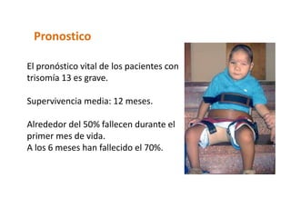 Pronostico
El pronóstico vital de los pacientes con
trisomía 13 es grave.
Supervivencia media: 12 meses.
Alrededor del 50% fallecen durante el
primer mes de vida.
A los 6 meses han fallecido el 70%.
 