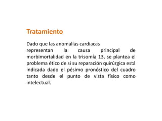 Tratamiento
Dado que las anomalías cardiacas
representan la causa principal de
morbimortalidad en la trisomía 13, se plantea el
problema ético de si su reparación quirúrgica está
indicada dado el pésimo pronóstico del cuadro
tanto desde el punto de vista físico como
intelectual.
 
