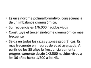 • Es un síndrome polimalformativo, consecuencia
de un imbalance cromosómico.
• Su frecuencia es 1/6.000 nacidos vivos
• Constituye el tercer síndrome cromosómico mas
frecuente
• Se da en todas las razas y zonas geográficas. Es
mas frecuente en madres de edad avanzada: A
partir de los 35 años la frecuencia aumenta
progresivamente desde 1/2.500 nacidos vivos a
los 36 años hasta 1/500 a los 43.
 