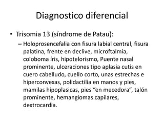 Diagnostico diferencial
• Trisomia 13 (síndrome de Patau):
– Holoprosencefalia con fisura labial central, fisura
palatina, frente en declive, microftalmia,
coloboma íris, hipotelorismo, Puente nasal
prominente, ulceraciones tipo aplasia cutis en
cuero cabelludo, cuello corto, unas estrechas e
hiperconvexas, polidactilia en manos y pies,
mamilas hipoplasicas, pies “en mecedora”, talón
prominente, hemangiomas capilares,
dextrocardia.
 