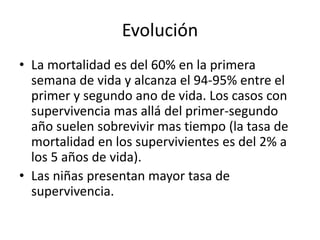 Evolución
• La mortalidad es del 60% en la primera
semana de vida y alcanza el 94-95% entre el
primer y segundo ano de vida. Los casos con
supervivencia mas allá del primer-segundo
año suelen sobrevivir mas tiempo (la tasa de
mortalidad en los supervivientes es del 2% a
los 5 años de vida).
• Las niñas presentan mayor tasa de
supervivencia.
 