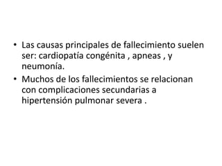 • Las causas principales de fallecimiento suelen
ser: cardiopatía congénita , apneas , y
neumonía.
• Muchos de los fallecimientos se relacionan
con complicaciones secundarias a
hipertensión pulmonar severa .
 