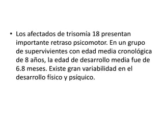• Los afectados de trisomía 18 presentan
importante retraso psicomotor. En un grupo
de supervivientes con edad media cronológica
de 8 años, la edad de desarrollo media fue de
6.8 meses. Existe gran variabilidad en el
desarrollo físico y psíquico.
 