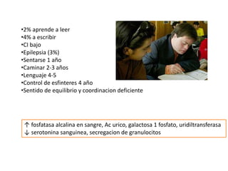 •2% aprende a leer
•4% a escribir
•CI bajo
•Epilepsia (3%)
•Sentarse 1 año
•Caminar 2-3 años
•Lenguaje 4-5
•Control de esfinteres 4 año
•Sentido de equilibrio y coordinacion deficiente
↑ fosfatasa alcalina en sangre, Ac urico, galactosa 1 fosfato, uridiltransferasa
↓ serotonina sanguinea, secregacion de granulocitos
 