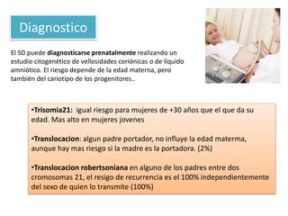 El SD puede diagnosticarse prenatalmente realizando un
estudio citogenético de vellosidades coriónicas o de líquido
amniótico. El riesgo depende de la edad materna, pero
también del cariotipo de los progenitores..
Diagnostico
•Trisomia21: igual riesgo para mujeres de +30 años que el que da su
edad. Mas alto en mujeres jovenes
•Translocacion: algun padre portador, no influye la edad materma,
aunque hay mas riesgo si la madre es la portadora. (2%)
•Translocacion robertsoniana en alguno de los padres entre dos
cromosomas 21, el resigo de recurrencia es el 100% independientemente
del sexo de quien lo transmite (100%)
 
