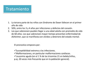 Tratamiento
El pronostico empeora por:
Susceptibilidad extrema a las infecciones.
Malformaciones, en particular malformaciones cardiacas.
Leucemia aguda (en el 1 % de las trisomías 21 en bebés/niños,
p.ej. 20 veces más frecuente que en la población general).
1. La tercera parte de los niños con Síndrome de Down fallecen en el primer
año de vida
2. 50%, entre los 3 y 4 años por infecciones y defectos del corazón.
3. Los que sobreviven pueden llegar a una edad adulta con promedio de vida
de 60 años. Los que sobreviven mayor tiempo presentan enfermedad de
Alzheimer, que se manifiesta con olvidos y deterioro del estado mental.
 