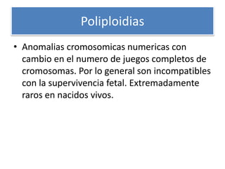 Poliploidias
• Anomalias cromosomicas numericas con
cambio en el numero de juegos completos de
cromosomas. Por lo general son incompatibles
con la supervivencia fetal. Extremadamente
raros en nacidos vivos.
 
