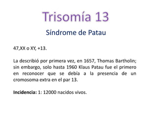 Síndrome de Patau
47,XX o XY, +13.
La describió por primera vez, en 1657, Thomas Bartholin;
sin embargo, solo hasta 1960 Klaus Patau fue el primero
en reconocer que se debía a la presencia de un
cromosoma extra en el par 13.
Incidencia: 1: 12000 nacidos vivos.
 