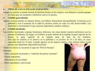  TIPOS DE CELULITIS (LOCALIZACION) 
Aunque la celulitis se puede mostrar de distintas formas en las mujeres, esta dolencia se puede agrupar 
en clases que nos ayudarán a identificar cuál es la nuestra: 
 Celulitis generalizada: 
Aparece exclusivamente en mujeres obesas, con hábitos alimentarios desequilibrados. Comienza en la 
pubertad y con el aumento de la edad los factores suelen ser cada vez más desfavorables. Los 
trastornos se incrementan lo que ocasiona importantes cambios estéticos. 
 Celulitis localizada. 
Las celulitis localizadas originan fenómenos dolorosos, las zonas donde muestra preferencia son las 
piernas, el abdomen, las nalgas, los tobillos, la parte inferior de la espalda, la parte superior de los 
brazos, la parte superior de la espalda justo de bajo de los hombros. 
Este tipo de celulitis se la observa en la pubertad y en jóvenes de 16 a 20 años, en casos 
especiales hasta los 35 años. Cuando aparece en las mujeres adultas, ellas refieren haber tenido 
piernas con importante adiposidad localizada. 
Desde los inicios se encuentra el signo de “Piel de Naranja”. 
Sintomas: 
- Dolor, sensación de pesadez y “síndrome de piernas cansadas” 
- Edema importante. 
- Dificultad en la movilidad. 
- Dolor espontáneo y provocado. 
 