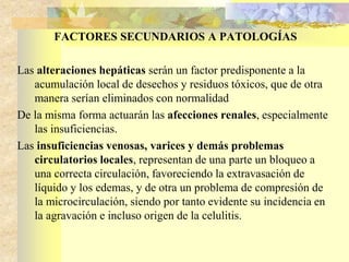 FACTORES SECUNDARIOS A PATOLOGÍAS 
Las alteraciones hepáticas serán un factor predisponente a la 
acumulación local de desechos y residuos tóxicos, que de otra 
manera serían eliminados con normalidad 
De la misma forma actuarán las afecciones renales, especialmente 
las insuficiencias. 
Las insuficiencias venosas, varices y demás problemas 
circulatorios locales, representan de una parte un bloqueo a 
una correcta circulación, favoreciendo la extravasación de 
líquido y los edemas, y de otra un problema de compresión de 
la microcirculación, siendo por tanto evidente su incidencia en 
la agravación e incluso origen de la celulitis. 
 