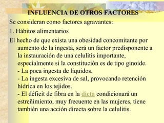 INFLUENCIA DE OTROS FACTORES 
Se consideran como factores agravantes: 
1. Hábitos alimentarios 
El hecho de que exista una obesidad concomitante por 
aumento de la ingesta, será un factor predisponente a 
la instauración de una celulitis importante, 
especialmente si la constitución es de tipo ginoide. 
- La poca ingesta de líquidos. 
- La ingesta excesiva de sal, provocando retención 
hídrica en los tejidos. 
- El déficit de fibra en la dieta condicionará un 
estreñimiento, muy frecuente en las mujeres, tiene 
también una acción directa sobre la celulitis. 
 