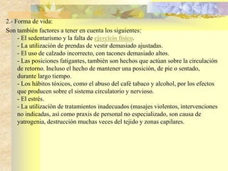 2.- Forma de vida: 
Son también factores a tener en cuenta los siguientes: 
- El sedentarismo y la falta de ejercicio físico. 
- La utilización de prendas de vestir demasiado ajustadas. 
- El uso de calzado incorrecto, con tacones demasiado altos. 
- Las posiciones fatigantes, también son hechos que actúan sobre la circulación 
de retorno. Incluso el hecho de mantener una posición, de pie o sentado, 
durante largo tiempo. 
- Los hábitos tóxicos, como el abuso del café tabaco y alcohol, por los efectos 
que producen sobre el sistema circulatorio y nervioso. 
- El estrés. 
- La utilización de tratamientos inadecuados (masajes violentos, intervenciones 
no indicadas, así como praxis de personal no especializado, son causa de 
yatrogenia, destrucción muchas veces del tejido y zonas capilares. 
 