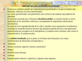 DONDE SE LOCALIZA LA CELULITIS 
 El proceso celulítico puede ser corporalmente generalizado o, lo que es mucho más 
frecuente, ubicarse en zonas determinadas. 
Los casos generalizados son patrimonio casi exclusivo de mujeres que padecen de 
obesidad. 
El trastorno marcado por el binomio obesidad-celulitis, se localiza desde su inicio 
(pubertad) en los miembros inferiores, acompañado de importantes alteraciones 
circulatorias. 
En general en la segunda década de la vida y muchas veces consecutivo al embarazo, 
se producen aumentos bruscos de peso que progresivamente llevan a una afectación 
generalizada que recrudece en la menopausia y complica otros sistemas, tales como el 
osteoarticular y el cardiovascular. 
La celulitis localizada, por su parte, es la forma más frecuente y las zonas 
preferenciales de ubicación corresponden a: 
 Abdomen 
 Muslos (sectores superior, interno y posterior) 
 Nalgas 
 Rodillas (cara interna) 
 Tobillos 
 Espalda (parte inferior y superior) y algunas otras regiones 
 