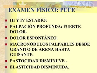 EXAMEN FÍSICO: PEFE 
 III Y IV ESTADIO: 
 PALPACIÓN PROFUNDA: FUERTE 
DOLOR. 
 DOLOR ESPONTÁNEO. 
 MACRONÓDULOS PALPABLES DESDE 
GRANITO DE ARENA HASTA 
GUISANTE. 
 PASTOCIDAD DISMINUYE . 
 ELASTICIDAD DISMINUIDA. 
 