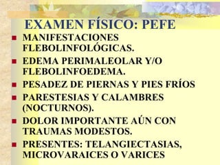 EXAMEN FÍSICO: PEFE 
 MANIFESTACIONES 
FLEBOLINFOLÓGICAS. 
 EDEMA PERIMALEOLAR Y/O 
FLEBOLINFOEDEMA. 
 PESADEZ DE PIERNAS Y PIES FRÍOS 
 PARESTESIAS Y CALAMBRES 
(NOCTURNOS). 
 DOLOR IMPORTANTE AÚN CON 
TRAUMAS MODESTOS. 
 PRESENTES: TELANGIECTASIAS, 
MICROVARAICES O VARICES 
 