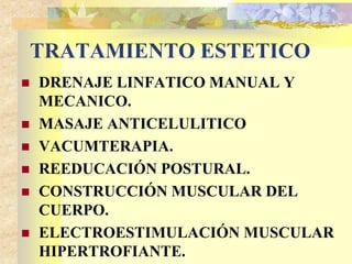 TRATAMIENTO ESTETICO 
 DRENAJE LINFATICO MANUAL Y 
MECANICO. 
 MASAJE ANTICELULITICO 
 VACUMTERAPIA. 
 REEDUCACIÓN POSTURAL. 
 CONSTRUCCIÓN MUSCULAR DEL 
CUERPO. 
 ELECTROESTIMULACIÓN MUSCULAR 
HIPERTROFIANTE. 
 