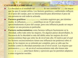 CAUSAS DE LA OBESIDAD 
 La obesidad es el resultado del consumo de una cantidad de calorías mayor 
que las que el cuerpo utiliza. Los factores genéticos y ambientales influyen 
en el peso del cuerpo, pero su interactuación para determinar el peso de 
una persona no está todavía aclarada. 
 Factores genéticos: investigaciones recientes sugieren que, por término 
medio, la influencia genética contribuye en un 33 por ciento 
aproximadamente al peso del cuerpo, pero esta influencia puede ser mayor 
o menor en una persona en particular. 
 Factores socioeconómicos: estos factores influyen fuertemente en la 
obesidad, sobre todo entre las mujeres. En algunos países desarrollados, la 
frecuencia de la obesidad es más del doble entre las mujeres de nivel 
socioeconómico bajo que entre las de nivel más alto. El motivo por el cual 
los factores socioeconómicos tienen una influencia tan poderosa sobre el 
peso de las mujeres no se entiende por completo, pero se sabe que las 
medidas contra la obesidad aumentan con el nivel social. Las mujeres que 
pertenecen a grupos de un nivel socioeconómico más alto tienen más 
tiempo y recursos para hacer dietas y ejercicios que les permiten adaptarse 
a estas exigencias sociales. 
 