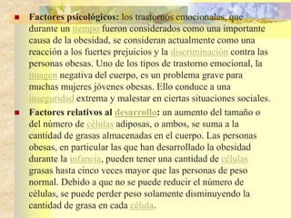  Factores psicológicos: los trastornos emocionales, que 
durante un tiempo fueron considerados como una importante 
causa de la obesidad, se consideran actualmente como una 
reacción a los fuertes prejuicios y la discriminación contra las 
personas obesas. Uno de los tipos de trastorno emocional, la 
imagen negativa del cuerpo, es un problema grave para 
muchas mujeres jóvenes obesas. Ello conduce a una 
inseguridad extrema y malestar en ciertas situaciones sociales. 
 Factores relativos al desarrollo: un aumento del tamaño o 
del número de células adiposas, o ambos, se suma a la 
cantidad de grasas almacenadas en el cuerpo. Las personas 
obesas, en particular las que han desarrollado la obesidad 
durante la infancia, pueden tener una cantidad de células 
grasas hasta cinco veces mayor que las personas de peso 
normal. Debido a que no se puede reducir el número de 
células, se puede perder peso solamente disminuyendo la 
cantidad de grasa en cada célula. 
 