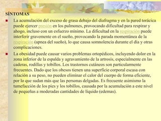 SÍNTOMAS 
 La acumulación del exceso de grasa debajo del diafragma y en la pared torácica 
puede ejercer presión en los pulmones, provocando dificultad para respirar y 
ahogo, incluso con un esfuerzo mínimo. La dificultad en la respiración puede 
interferir gravemente en el sueño, provocando la parada momentánea de la 
respiración (apnea del sueño), lo que causa somnolencia durante el día y otras 
complicaciones. 
 La obesidad puede causar varios problemas ortopédicos, incluyendo dolor en la 
zona inferior de la espalda y agravamiento de la artrosis, especialmente en las 
caderas, rodillas y tobillos. Los trastornos cutáneos son particularmente 
frecuentes. Dado que los obesos tienen una superficie corporal escasa con 
relación a su peso, no pueden eliminar el calor del cuerpo de forma eficiente, 
por lo que sudan más que las personas delgadas. Es frecuente asimismo la 
tumefacción de los pies y los tobillos, causada por la acumulación a este nivel 
de pequeñas a moderadas cantidades de líquido (edemas). 
 
