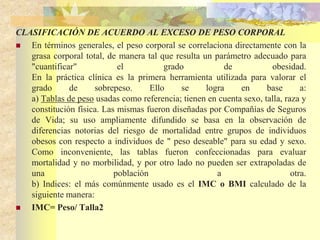 CLASIFICACIÓN DE ACUERDO AL EXCESO DE PESO CORPORAL 
 En términos generales, el peso corporal se correlaciona directamente con la 
grasa corporal total, de manera tal que resulta un parámetro adecuado para 
"cuantificar" el grado de obesidad. 
En la práctica clínica es la primera herramienta utilizada para valorar el 
grado de sobrepeso. Ello se logra en base a: 
a) Tablas de peso usadas como referencia; tienen en cuenta sexo, talla, raza y 
constitución física. Las mismas fueron diseñadas por Compañías de Seguros 
de Vida; su uso ampliamente difundido se basa en la observación de 
diferencias notorias del riesgo de mortalidad entre grupos de individuos 
obesos con respecto a individuos de " peso deseable" para su edad y sexo. 
Como inconveniente, las tablas fueron confeccionadas para evaluar 
mortalidad y no morbilidad, y por otro lado no pueden ser extrapoladas de 
una población a otra. 
b) Indices: el más comúnmente usado es el IMC o BMI calculado de la 
siguiente manera: 
 IMC= Peso/ Talla2 
 
