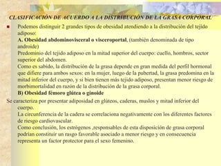 CLASIFICACIÓN DE ACUERDO A LA DISTRIBUCIÓN DE LA GRASA CORPORAL 
 Podemos distinguir 2 grandes tipos de obesidad atendiendo a la distribución del tejido 
adiposo: 
A. Obesidad abdominovisceral o visceroportal, (también denominada de tipo 
androide) 
Predominio del tejido adiposo en la mitad superior del cuerpo: cuello, hombros, sector 
superior del abdomen. 
Como es sabido, la distribución de la grasa depende en gran medida del perfil hormonal 
que difiere para ambos sexos: en la mujer, luego de la pubertad, la grasa predomina en la 
mitad inferior del cuerpo, y si bien tienen más tejido adiposo, presentan menor riesgo de 
morbimortalidad en razón de la distribución de la grasa corporal. 
B) Obesidad fémoro glútea o ginoide 
Se caracteriza por presentar adiposidad en glúteos, caderas, muslos y mitad inferior del 
cuerpo. 
La circunferencia de la cadera se correlaciona negativamente con los diferentes factores 
de riesgo cardiovascular. 
Como conclusión, los estrógenos ,responsables de esta disposición de grasa corporal 
podrían constituír un rasgo favorable asociado a menor riesgo y en consecuencia 
representa un factor protector para el sexo femenino. 
 