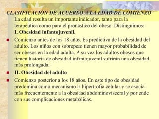 CLASIFICACIÓN DE ACUERDO A LA EDAD DE COMIENZO 
La edad resulta un importante indicador, tanto para la 
terapéutica como para el pronóstico del obeso. Distinguimos: 
I. Obesidad infantojuvenil. 
 Comienzo antes de los 18 años. Es predictiva de la obesidad del 
adulto. Los niños con sobrepeso tienen mayor probabilidad de 
ser obesos en la edad adulta. A su vez los adultos obesos que 
tienen historia de obesidad infantojuvenil sufrirán una obesidad 
más prolongada. 
 II. Obesidad del adulto 
 Comienzo posterior a los 18 años. En este tipo de obesidad 
predomina como mecanismo la hipertrofia celular y se asocia 
más frecuentemente a la obesidad abdominovisceral y por ende 
con sus complicaciones metabólicas. 
 