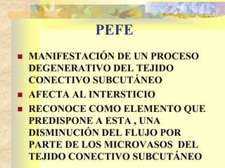 PEFE 
 MANIFESTACIÓN DE UN PROCESO 
DEGENERATIVO DEL TEJIDO 
CONECTIVO SUBCUTÁNEO 
 AFECTA AL INTERSTICIO 
 RECONOCE COMO ELEMENTO QUE 
PREDISPONE A ESTA , UNA 
DISMINUCIÓN DEL FLUJO POR 
PARTE DE LOS MICROVASOS DEL 
TEJIDO CONECTIVO SUBCUTÁNEO 
 