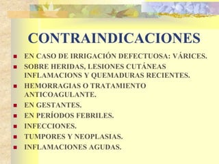 CONTRAINDICACIONES 
 EN CASO DE IRRIGACIÓN DEFECTUOSA: VÁRICES. 
 SOBRE HERIDAS, LESIONES CUTÁNEAS 
INFLAMACIONS Y QUEMADURAS RECIENTES. 
 HEMORRAGIAS O TRATAMIENTO 
ANTICOAGULANTE. 
 EN GESTANTES. 
 EN PERÍODOS FEBRILES. 
 INFECCIONES. 
 TUMPORES Y NEOPLASIAS. 
 INFLAMACIONES AGUDAS. 
