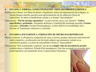  ESTADIO 3: FIBROSA. CONECTIVIZACIÓN TISULAR FIBROESCLERÓTICA 
Proliferación Fibrosa: Las fibras de dermis e hipodermis sufren una degeneración del colágeno, se 
forman bloques amorfos que provocan aprisionamiento de los adipocitos llenos de 
triglicéridos. Se altera el metabolismo celular y se forman "micronódulos". 
Clínicamente: “Piel de naranja espontánea”. La piel está fría, seca y con "pocitos". Varices 
superficiales y profundas. Artropatias dolorosas y Lipodistrofia localizada asociada a Estrias 
nacaradas y Flaccidez. Periodo Premenopáusico, se hace difícil la reversibilidad, salvo 
efectuar un Tratamiento exhaustivo y sostenido. 
 ESTADIO 4 :ESCLEROTICA. FORMACIÓN DE MICRO-MACRONÓDULOS 
Fibrosis cicatrizal: La Progresiva compresión de vasos y nervios, produce alteración nutricional del 
tejido conjuntivo, sin alteración real del tejido adiposo que permanece normal en su 
constitución química. La unión de micronódulos forma el “macronódulo”. 
Clínicamente:“Piel acolchonada o capitoné” que se ve a simple vista sin necesidad de presión 
(nódulos duros e indoloros). Periodo Post menopáusico. Esta fase no puede ser revertida, pero 
puede mejorarse con tratamiento local y Lipoescultura Ultrasónica. 
 