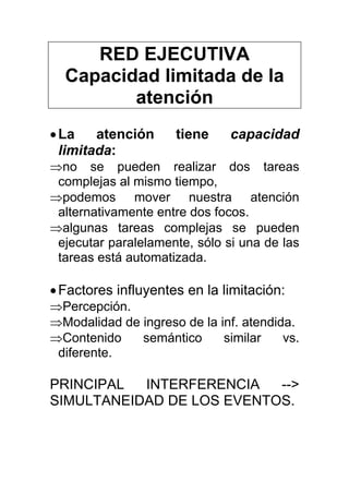 RED EJECUTIVA
Capacidad limitada de la
atención
•La atención tiene capacidad
limitada:
⇒no se pueden realizar dos tareas
complejas al mismo tiempo,
⇒podemos mover nuestra atención
alternativamente entre dos focos.
⇒algunas tareas complejas se pueden
ejecutar paralelamente, sólo si una de las
tareas está automatizada.
•Factores influyentes en la limitación:
⇒Percepción.
⇒Modalidad de ingreso de la inf. atendida.
⇒Contenido semántico similar vs.
diferente.
PRINCIPAL INTERFERENCIA -->
SIMULTANEIDAD DE LOS EVENTOS.
 